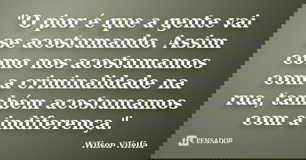 "O pior é que a gente vai se acostumando. Assim como nos acostumamos com a criminalidade na rua, também acostumamos com a indiferença."... Frase de Wilson Vilella.
