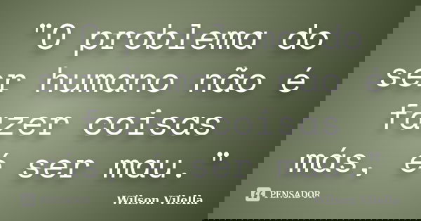 "O problema do ser humano não é fazer coisas más, é ser mau."... Frase de Wilson Vilella.