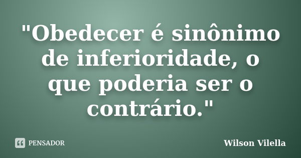 "Obedecer é sinônimo de inferioridade, o que poderia ser o contrário."... Frase de Wilson Vilella.