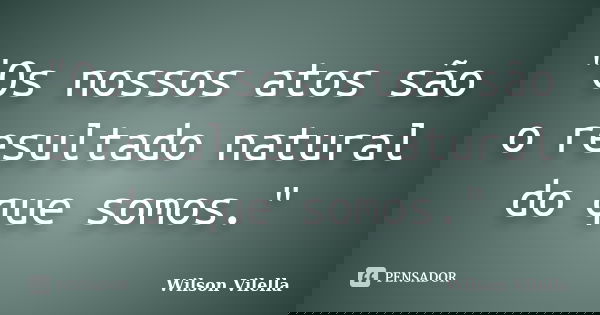 "Os nossos atos são o resultado natural do que somos."... Frase de Wilson Vilella.