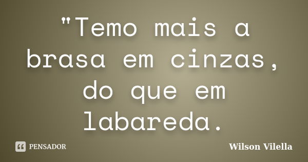 "Temo mais a brasa em cinzas, do que em labareda.... Frase de Wilson Vilella.