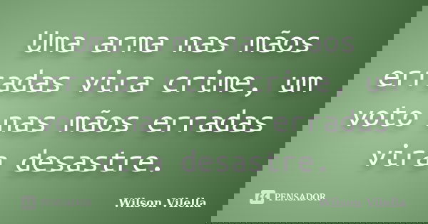 Uma arma nas mãos erradas vira crime, um voto nas mãos erradas vira desastre.... Frase de Wilson Vilella.