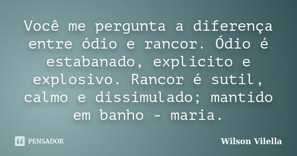 Você me pergunta a diferença entre ódio e rancor. Ódio é estabanado, explicito e explosivo. Rancor é sutil, calmo e dissimulado; mantido em banho - maria.... Frase de Wilson Vilella.