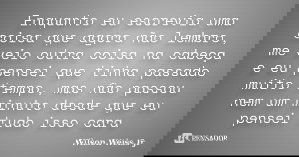 Enquanto eu escrevia uma coisa que agora não lembro, me veio outra coisa na cabeça e eu pensei que tinha passado muito tempo, mas não passou nem um minuto desde... Frase de Wilson Weiss Jr.