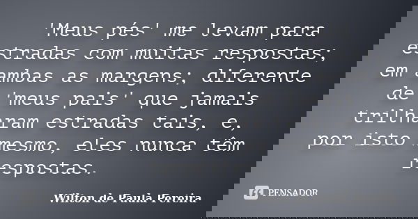 'Meus pés' me levam para estradas com muitas respostas; em ambas as margens; diferente de 'meus pais' que jamais trilharam estradas tais, e, por isto mesmo, ele... Frase de Wilton de Paula Pereira.