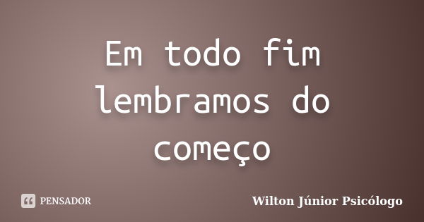 Em todo fim lembramos do começo... Frase de Wilton Júnior Psicólogo.