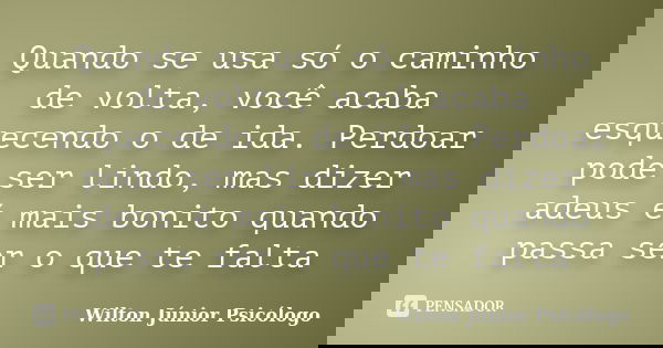Quando se usa só o caminho de volta, você acaba esquecendo o de ida. Perdoar pode ser lindo, mas dizer adeus é mais bonito quando passa ser o que te falta... Frase de Wilton Júnior Psicólogo.