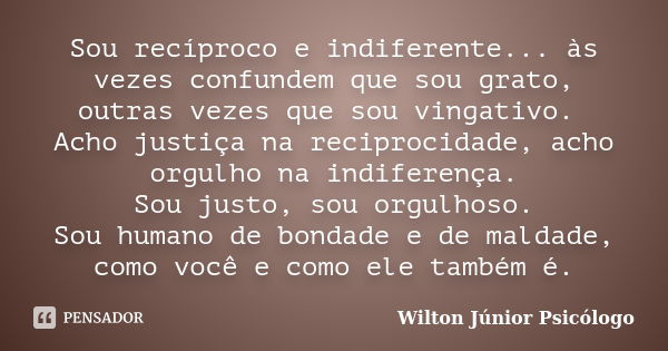 Sou recíproco e indiferente... às vezes confundem que sou grato, outras vezes que sou vingativo. Acho justiça na reciprocidade, acho orgulho na indiferença. Sou... Frase de Wilton Júnior Psicólogo.