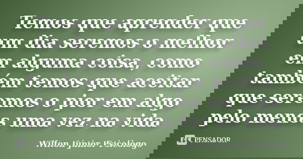 Temos que aprender que um dia seremos o melhor em alguma coisa, como também temos que aceitar que seremos o pior em algo pelo menos uma vez na vida... Frase de Wilton Júnior Psicólogo.