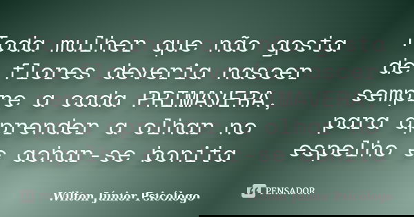 Toda mulher que não gosta de flores deveria nascer sempre a cada PRIMAVERA, para aprender a olhar no espelho e achar-se bonita... Frase de Wilton Júnior Psicólogo.
