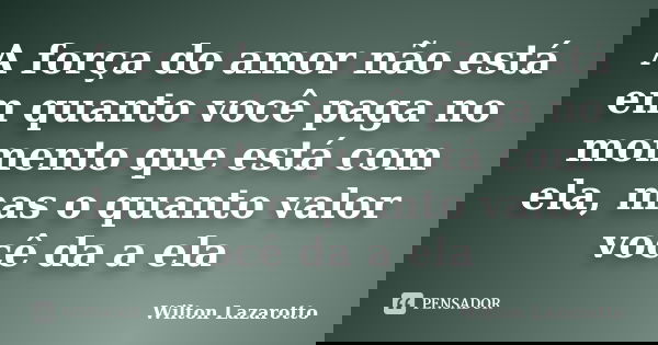 A força do amor não está em quanto você paga no momento que está com ela, mas o quanto valor você da a ela... Frase de Wilton Lazarotto.