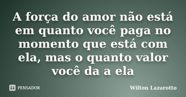 A força do amor não está em quanto você paga no momento que está com ela, mas o quanto valor você da a ela... Frase de Wilton Lazarotto.