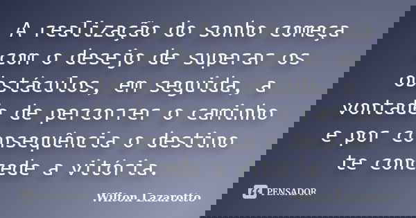 A realização do sonho começa com o desejo de superar os obstáculos, em seguida, a vontade de percorrer o caminho e por consequência o destino te concede a vitór... Frase de Wilton Lazarotto.