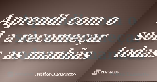 Aprendi com o sol a recomeçar todas as manhãs... Frase de Wilton Lazarotto.