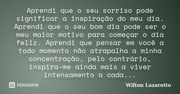 Aprendi que o seu sorriso pode significar a inspiração do meu dia. Aprendi que o seu bom dia pode ser o meu maior motivo para começar o dia feliz. Aprendi que p... Frase de Wilton Lazarotto.