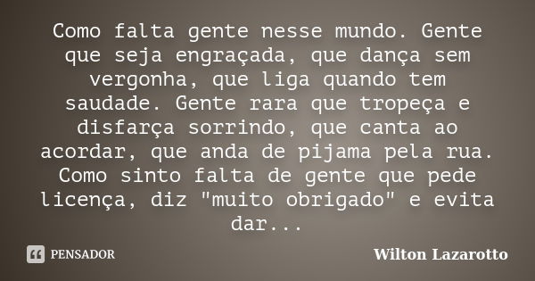 Como falta gente nesse mundo. Gente que seja engraçada, que dança sem vergonha, que liga quando tem saudade. Gente rara que tropeça e disfarça sorrindo, que can... Frase de Wilton Lazarotto.