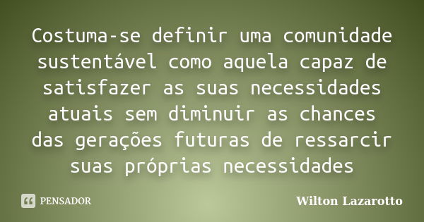 Costuma-se definir uma comunidade sustentável como aquela capaz de satisfazer as suas necessidades atuais sem diminuir as chances das gerações futuras de ressar... Frase de Wilton Lazarotto.