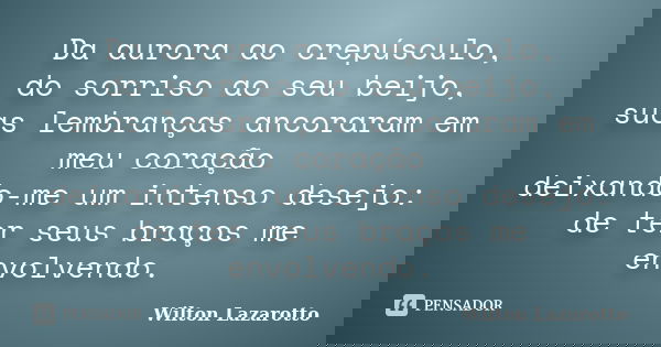 Da aurora ao crepúsculo, do sorriso ao seu beijo, suas lembranças ancoraram em meu coração deixando-me um intenso desejo: de ter seus braços me envolvendo.... Frase de Wilton Lazarotto.