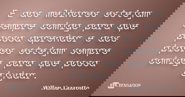 E aos melhores estejam sempre comigo para que possa aprender e aos piores estejam sempre comigo para que possa ajudar.... Frase de Wilton Lazarotto.