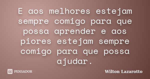 E aos melhores estejam sempre comigo para que possa aprender e aos piores estejam sempre comigo para que possa ajudar.... Frase de Wilton Lazarotto.