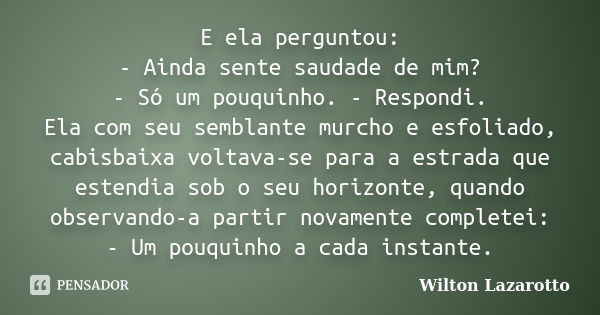 E ela perguntou: - Ainda sente saudade de mim? - Só um pouquinho. - Respondi. Ela com seu semblante murcho e esfoliado, cabisbaixa voltava-se para a estrada que... Frase de Wilton Lazarotto.