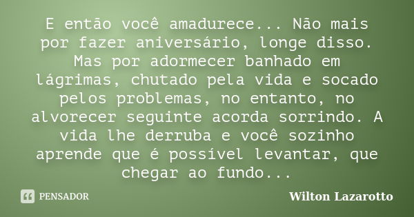 E então você amadurece... Não mais por fazer aniversário, longe disso. Mas por adormecer banhado em lágrimas, chutado pela vida e socado pelos problemas, no ent... Frase de Wilton Lazarotto.