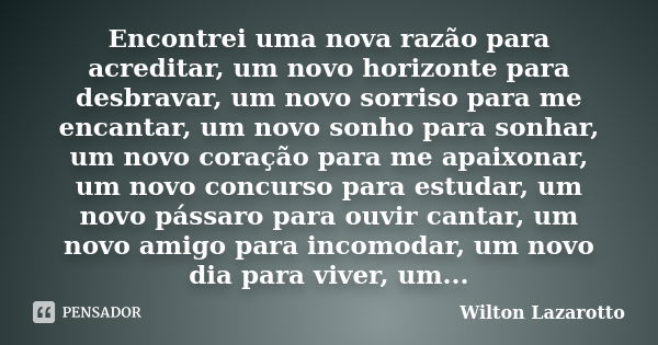 Encontrei uma nova razão para acreditar, um novo horizonte para desbravar, um novo sorriso para me encantar, um novo sonho para sonhar, um novo coração para me ... Frase de Wilton Lazarotto.