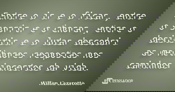 Entre o ir e o ficar, entre o sorrir e o chorar, entre o desistir e o lutar descobri as melhores respostas nos caminhos incertos da vida.... Frase de Wilton Lazarotto.