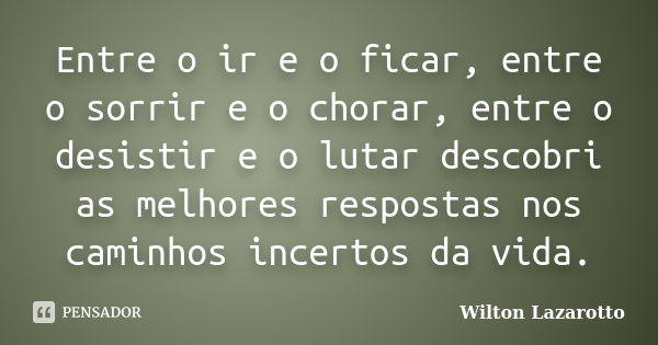 Entre o ir e o ficar, entre o sorrir e o chorar, entre o desistir e o lutar descobri as melhores respostas nos caminhos incertos da vida.... Frase de Wilton Lazarotto.