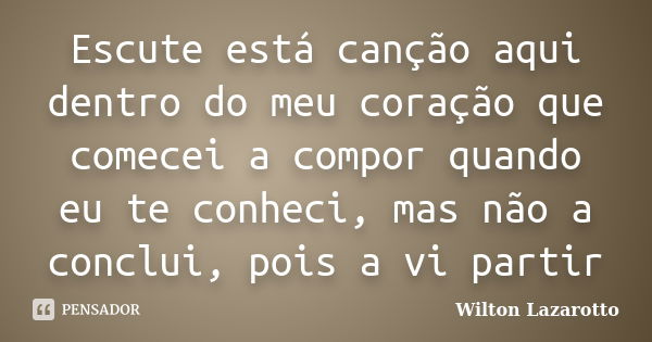 Escute está canção aqui dentro do meu coração que comecei a compor quando eu te conheci, mas não a conclui, pois a vi partir... Frase de Wilton Lazarotto.