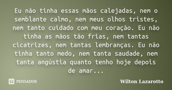 Eu não tinha essas mãos calejadas, nem o semblante calmo, nem meus olhos tristes, nem tanto cuidado com meu coração. Eu não tinha as mãos tão frias, nem tantas ... Frase de Wilton Lazarotto.