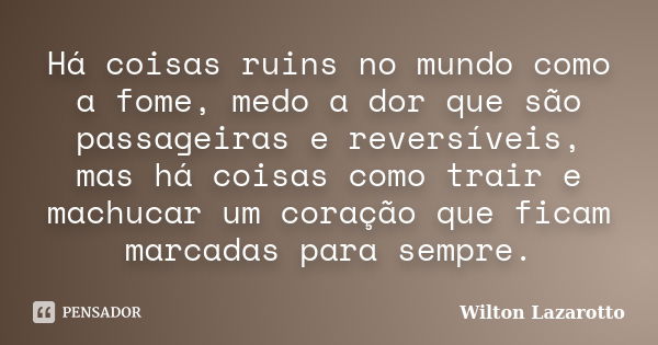 Há coisas ruins no mundo como a fome, medo a dor que são passageiras e reversíveis, mas há coisas como trair e machucar um coração que ficam marcadas para sempr... Frase de Wilton Lazarotto.