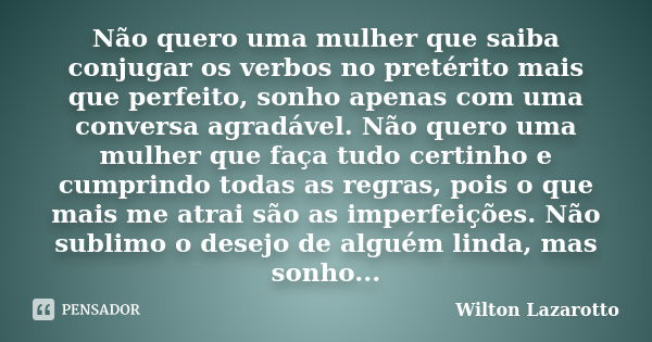 Não quero uma mulher que saiba conjugar os verbos no pretérito mais que perfeito, sonho apenas com uma conversa agradável. Não quero uma mulher que faça tudo ce... Frase de Wilton Lazarotto.