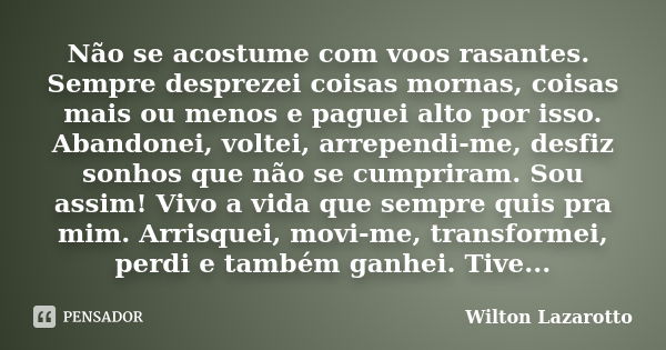 Não se acostume com voos rasantes. Sempre desprezei coisas mornas, coisas mais ou menos e paguei alto por isso. Abandonei, voltei, arrependi-me, desfiz sonhos q... Frase de Wilton Lazarotto.