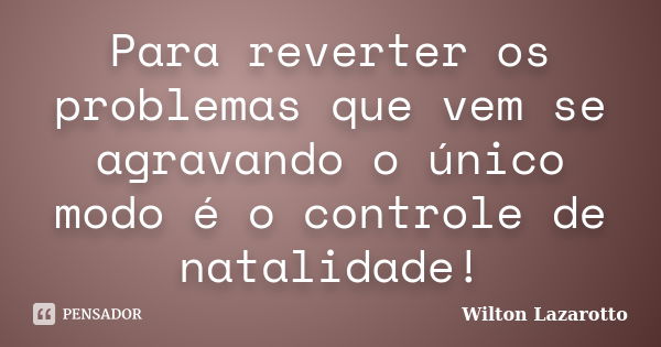 Para reverter os problemas que vem se agravando o único modo é o controle de natalidade!... Frase de Wilton Lazarotto.