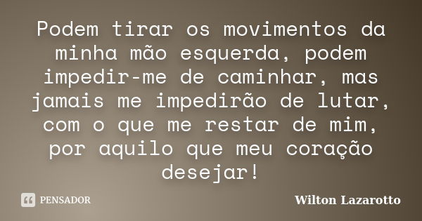 Podem tirar os movimentos da minha mão esquerda, podem impedir-me de caminhar, mas jamais me impedirão de lutar, com o que me restar de mim, por aquilo que meu ... Frase de Wilton Lazarotto.