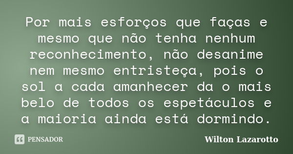 Por mais esforços que faças e mesmo que não tenha nenhum reconhecimento, não desanime nem mesmo entristeça, pois o sol a cada amanhecer da o mais belo de todos ... Frase de Wilton Lazarotto.