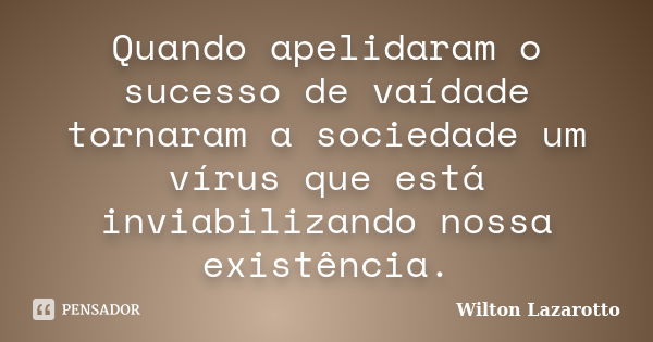 Quando apelidaram o sucesso de vaídade tornaram a sociedade um vírus que está inviabilizando nossa existência.... Frase de Wilton Lazarotto.