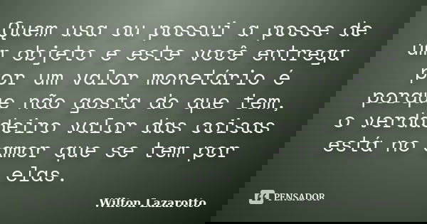 Quem usa ou possui a posse de um objeto e este você entrega por um valor monetário é porque não gosta do que tem, o verdadeiro valor das coisas está no amor que... Frase de Wilton Lazarotto.
