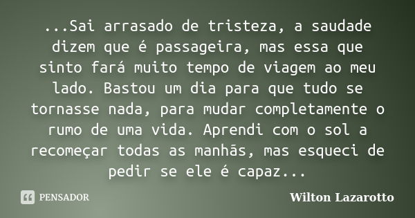 ...Sai arrasado de tristeza, a saudade dizem que é passageira, mas essa que sinto fará muito tempo de viagem ao meu lado. Bastou um dia para que tudo se tornass... Frase de Wilton Lazarotto.