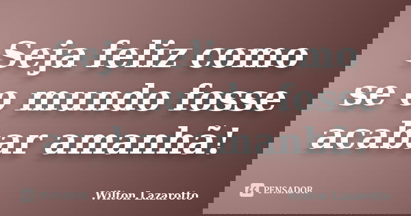Seja feliz como se o mundo fosse acabar amanhã!... Frase de Wilton Lazarotto.