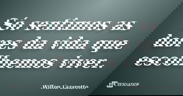 Só sentimos as dores da vida que escolhemos viver.... Frase de Wilton Lazarotto.