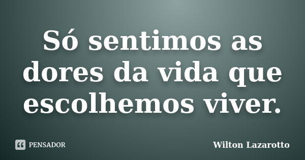 Só sentimos as dores da vida que escolhemos viver.... Frase de Wilton Lazarotto.