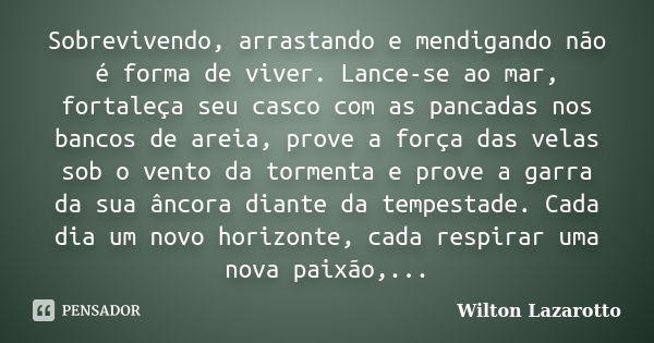 Sobrevivendo, arrastando e mendigando não é forma de viver. Lance-se ao mar, fortaleça seu casco com as pancadas nos bancos de areia, prove a força das velas so... Frase de Wilton Lazarotto.