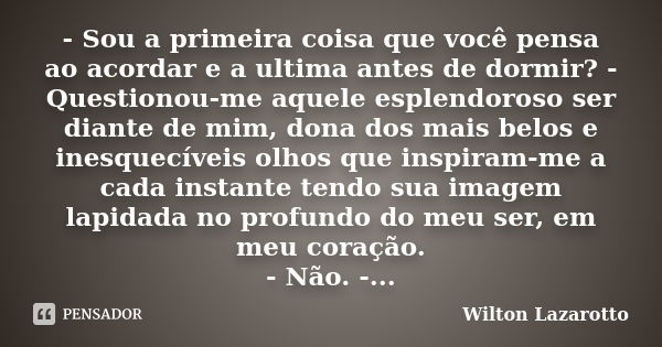 - Sou a primeira coisa que você pensa ao acordar e a ultima antes de dormir? - Questionou-me aquele esplendoroso ser diante de mim, dona dos mais belos e inesqu... Frase de Wilton Lazarotto.