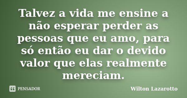 Talvez a vida me ensine a não esperar perder as pessoas que eu amo, para só então eu dar o devido valor que elas realmente mereciam.... Frase de Wilton Lazarotto.