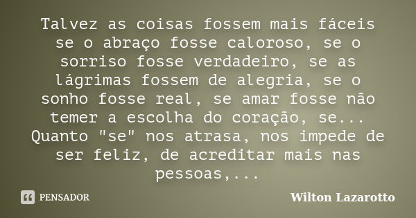 Talvez as coisas fossem mais fáceis se o abraço fosse caloroso, se o sorriso fosse verdadeiro, se as lágrimas fossem de alegria, se o sonho fosse real, se amar ... Frase de Wilton Lazarotto.