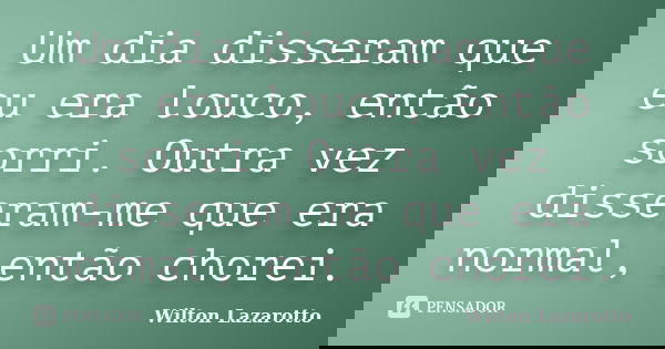 Um dia disseram que eu era louco, então sorri. Outra vez disseram-me que era normal, então chorei.... Frase de Wilton Lazarotto.