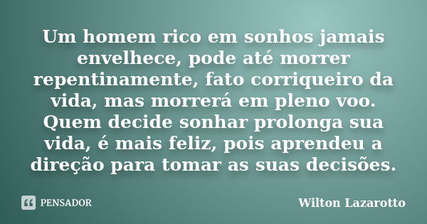 Um homem rico em sonhos jamais envelhece, pode até morrer repentinamente, fato corriqueiro da vida, mas morrerá em pleno voo. Quem decide sonhar prolonga sua vi... Frase de Wilton Lazarotto.