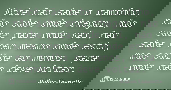Você não sabe o caminho, não sabe onde chegar, não sabe para onde vai, não sabe nem mesmo onde está, mas saiba ao menos, para onde não deve voltar.... Frase de Wilton Lazarotto.